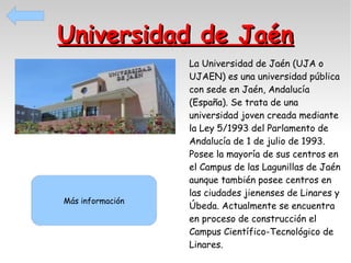 Universidad de Jaén

Más información

La Universidad de Jaén (UJA o
UJAEN) es una universidad pública
con sede en Jaén, Andalucía
(España). Se trata de una
universidad joven creada mediante
la Ley 5/1993 del Parlamento de
Andalucía de 1 de julio de 1993.
Posee la mayoría de sus centros en
el Campus de las Lagunillas de Jaén
aunque también posee centros en
las ciudades jienenses de Linares y
Úbeda. Actualmente se encuentra
en proceso de construcción el
Campus Científico-Tecnológico de
Linares.

 