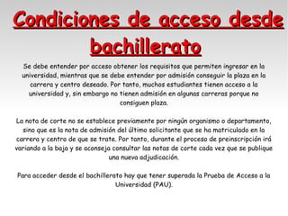 Condiciones de acceso desde
bachillerato
Se debe entender por acceso obtener los requisitos que permiten ingresar en la
universidad, mientras que se debe entender por admisión conseguir la plaza en la
carrera y centro deseado. Por tanto, muchos estudiantes tienen acceso a la
universidad y, sin embargo no tienen admisión en algunas carreras porque no
consiguen plaza.
La nota de corte no se establece previamente por ningún organismo o departamento,
sino que es la nota de admisión del último solicitante que se ha matriculado en la
carrera y centro de que se trate. Por tanto, durante el proceso de preinscripción irá
variando a la baja y se aconseja consultar las notas de corte cada vez que se publique
una nueva adjudicación.
Para acceder desde el bachillerato hay que tener superada la Prueba de Acceso a la
Universidad (PAU).

 