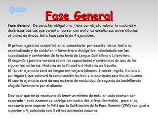 Fase General

Fase General: De carácter obligatorio, tiene por objeto valorar la madurez y
destrezas básicas que permitan cursar con éxito las enseñanzas universitarias
oficiales de Grado. Esta fase consta de 4 ejercicios:
El primer ejercicio consistirá en el comentario, por escrito, de un texto no
especializado y de carácter informativo o divulgativo, relacionado con las
capacidades y contenidos de la materia de Lengua Castellana y Literatura.
El segundo ejercicio versará sobre las capacidades y contenidos de una de las
siguientes materias: Historia de la Filosofía ó Historia de España.
El tercer ejercicio será de lengua extranjera:(alemán, francés, inglés, italiano o
portugués), que valorará la comprensión lectora y la expresión escrita del alumno.
El cuarto ejercicio será de una materia de modalidad de segundo de bachillerato
elegida libremente por el alumno.
Destacar que no es necesario obtener un mínimo de nota en cada examen por
separado – cada examen se corrige con hasta dos cifras decimales-, pero si es
necesario para superar la PAU que la Calificación de la Fase General (CFG) sea igual o
superior a 4, calculada con 3 cifras decimales exactas.

 
