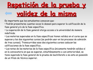Repetición de la prueba y
validez de la misma
Es importante que los estudiantes conozcan que:
●
Podrán presentarse cuantas veces lo deseen para superar la calificación de la
fase general y/o de la fase específica.
●
La superación de la fase general otorga acceso a la universidad de manera
indefinida
●
Las materias superadas en la fase específicas tienen validez en el curso que se
superan y los dos siguientes cursos (se podrán usar en los procesos de admisión
de tres cursos). Transcurridos esos dos siguientes cursos caducan las
calificaciones de la fase específica .
●
Las notas de las materias de la fase específica únicamente tendrán validez si
en la convocatoria en que se superan, simultáneamente o con anterioridad, se
tiene superada la fase general de la prueba de bachillerato o se esta en posesión
de un título de técnico superior.

 
