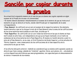 Sanción por copiar durante
la prueba
Se actuará de la siguiente manera en el caso de que un alumno sea cogido copiando en algún
examen de la Prueba de Acceso a la Universidad:
●
El alumno deberá abandonar inmediatamente el examen de la materia de que se trate en el
momento en que se detecte el hecho, siendo identificado por el responsable de la sede
correspondiente.
●
Fase General: Se calificará con un cero el examen de la respectiva materia. No obstante,
tendrá derecho a que se le otorgue la nota de la Fase General como la suma de las calificaciones
de las otras materias matriculadas en esta fase, dividida por 4.
●
Fase Específica: Se calificarán con un cero todas las materias en las que el alumno se haya
matriculado en esta fase, con independencia de que ya se hayan realizado o no el resto de
exámenes de las otras materias de la Fase Específica. El alumno no tendrá derecho a subir la
nota de la Fase General o, en su caso, el Ciclo Formativo de Grado Superior u otros estudios de
Técnico Superior, como consecuencia de las calificaciones de la fase específica de la
convocatoria de que se trate.
A los efectos del punto anterior, también se considerará que un alumno está copiando cuando se
detecte que tiene consigo, además de "chuletas", apuntes, libros, auriculares, etc. , calculadoras
u otros dispositivos electrónicos que sean programables, con capacidad para el almacenamiento
de datos o trasmisión de los mismos.

 