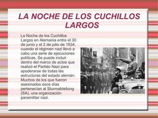LA NOCHE DE LOS CUCHILLOS LARGOS La Noche de los Cuchillos Largos en Alemania entre el 30 de junio y el 2 de julio de 1934, cuando el régimen nazi llevó a cabo una serie de ejecuciones políticas. Se puede incluir dentro del marco de actos que realizó el Partido Nazi para apoderarse de todas las estructuras del estado alemán. Muchos de los que fueron asesinados esos días pertenecían al Sturmabteilung (SA), una organización paramilitar nazi. 