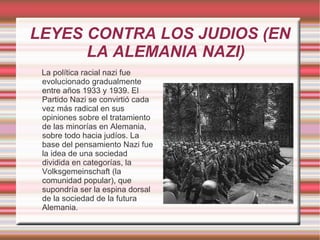 LEYES CONTRA LOS JUDIOS (EN LA ALEMANIA NAZI) La política racial nazi fue evolucionado gradualmente entre años 1933 y 1939. El Partido Nazi se convirtió cada vez más radical en sus opiniones sobre el tratamiento de las minorías en Alemania, sobre todo hacia judíos. La base del pensamiento Nazi fue la idea de una sociedad dividida en categorías, la Volksgemeinschaft (la comunidad popular), que supondría ser la espina dorsal de la sociedad de la futura Alemania. 