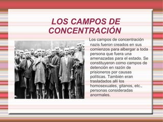  LOS CAMPOS DE CONCENTRACIÓN Los campos de concentración nazis fueron creados en sus comienzos para albergar a toda persona que fuera una amenazadas para el estado. Se constituyeron como campos de detención en razón de prisioneros por causas políticas. También eran trasladados allí los homosexuales, gitanos, etc., personas consideradas anormales. 