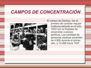 CAMPOS DE CONCENTRACIÓN El campo de Dachau, fue el primero de carácter regular institucionalizado en el año 1933 con la finalidad de encarcelar a presos políticos. Los cantidad de personas cautivas ascendió, de 4.800 durante el primer año, a 13.260 hacia 1937. 