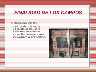 FINALIDAD DE LOS CAMPOS Al principio fue para tener concentrados a todos los judíos, gitanos etc. con la finalidad de exterminarlos porque Alemania quería crear  una sola raza la raza alemana. 