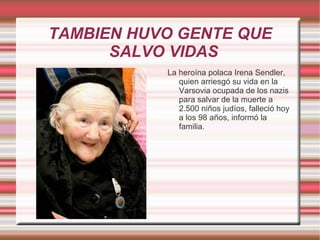 TAMBIEN HUVO GENTE QUE SALVO VIDAS  La heroína polaca Irena Sendler, quien arriesgó su vida en la Varsovia ocupada de los nazis para salvar de la muerte a 2.500 niños judíos, falleció hoy a los 98 años, informó la familia. 