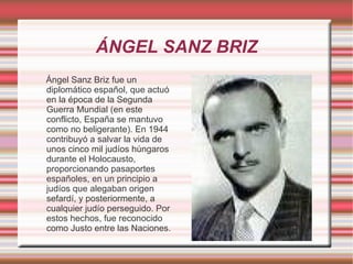 ÁNGEL SANZ BRIZ Ángel Sanz Briz fue un diplomático español, que actuó en la época de la Segunda Guerra Mundial (en este conflicto, España se mantuvo como no beligerante). En 1944 contribuyó a salvar la vida de unos cinco mil judíos húngaros durante el Holocausto, proporcionando pasaportes españoles, en un principio a judíos que alegaban origen sefardí, y posteriormente, a cualquier judío perseguido. Por estos hechos, fue reconocido como Justo entre las Naciones. 