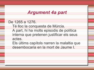 Estructura La Crònica narra, de forma autobiogràfica, la vida i les gestes més importants del rei (sobretot les conquestes de Mallorca i València). La història comença amb el seu naixement i acaba amb la seva mort (del 1208 al 1276). Algú proposat per ell va fer el pròleg i l'epíleg un cop el rei ja era mort. 