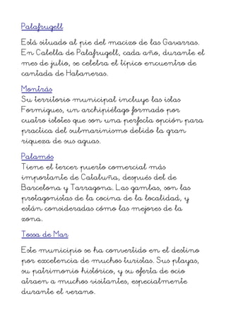 Palafrugell
Está situado al pie del macizo de las Gavarras.
En Calella de Palafrugell, cada año, durante el
mes de julio, se celebra el típico encuentro de
cantada de Habaneras.
Montrás
Su territorio municipal incluye las islas
Formigues, un archipiélago formado por
cuatro islotes que son una perfecta opción para
practica del submarinismo debido la gran
riqueza de sus aguas.
Palamós
Tiene el tercer puerto comercial más
importante de Cataluña, después del de
Barcelona y Tarragona. Las gambas, son las
protagonistas de la cocina de la localidad, y
están consideradas cómo las mejores de la
zona.
Tossa de Mar
Este municipio se ha convertido en el destino
por excelencia de muchos turistas. Sus playas,
su patrimonio histórico, y su oferta de ocio
atraen a muchos visitantes, especialmente
durante el verano.
 