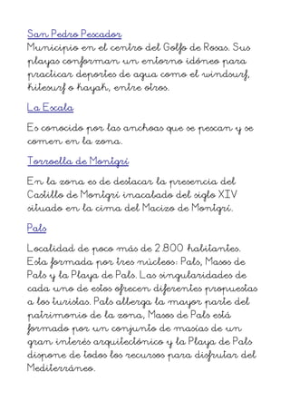 San Pedro Pescador
Municipio en el centro del Golfo de Rosas. Sus
playas conforman un entorno idóneo para
practicar deportes de agua como el windsurf,
kitesurf o kayak, entre otros.
La Escala
Es conocido por las anchoas que se pescan y se
comen en la zona.
Torroella de Montgrí
En la zona es de destacar la presencia del
Castillo de Montgrí inacabado del siglo XIV
situado en la cima del Macizo de Montgrí.
Pals
Localidad de poco más de 2.800 habitantes.
Esta formada por tres núcleos: Pals, Masos de
Pals y la Playa de Pals. Las singularidades de
cada uno de estos ofrecen diferentes propuestas
a los turistas. Pals alberga la mayor parte del
patrimonio de la zona, Masos de Pals está
formado por un conjunto de masías de un
gran interés arquitectónico y la Playa de Pals
dispone de todos los recursos para disfrutar del
Mediterráneo.
 