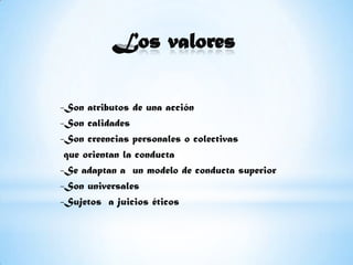 Los valores-Son atributos de una acción -Son calidades -Son creencias personales o colectivas que orientan la conducta-Se adaptan a  un modelo de conducta superior-Son universales-Sujetos  a juicios éticos 