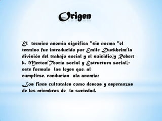 OrigenEl  termino anomia significa "sin norma "el termino fue introducido por Emile Durkheim(la división del trabajo social y el suicidio)y Robert k. Merton(Teoría social y Estructura social); este formulo  las leyes que, al cumplirse, conducían  ala anomia;Los fines culturales como deseos y esperanzas de los miembros de  la sociedad.