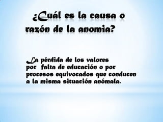 ¿Cuál es la causa o razón de la anomia?         La pérdida de los valores por  falta de educación o por procesos equivocados que conducen a la misma situación anómala.         
