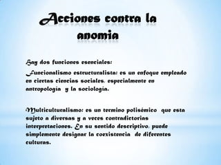 Acciones contra la anomiaHay dos funciones esenciales:Funcionalismo estructuralista: es un enfoque empleado en ciertas ciencias sociales, especialmente en antropología  y la sociología.Multiculturalismo: es un termino polisémico  que esta sujeto a diversas y a veces contradictorias  interpretaciones. En su sentido descriptivo, puede simplemente designar la coexistencia  de diferentes culturas. 