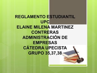 REGLAMENTO ESTUDIANTIL 
UPC 
ELAINE MILENA MARTINEZ 
CONTRERAS 
ADMINISTRACIÓN DE 
EMPRESAS 
CÁTEDRA UPECISTA 
GRUPO 35,37,38 
 