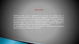 Podemos decir que el reglamento es normas de normas para la 
comunidad estudiantil y debe ser de obligatorio cumplimiento ,de no 
ser de esa manera la universidad la universidad seria un completo 
desorden, por esta razón es importante conocerlo , acatarlos y tener 
claridad sobre cuales son nuestros deberes, nuestros derechos y 
responsabilidades dentro del claustro universitario . 
Es importante resaltar que estas normas introducen un ambiente 
democrático en la población upecista. 
