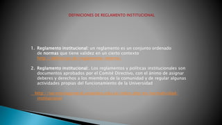 1. Reglamento institucional: un reglamento es un conjunto ordenado 
de normas que tiene validez en un cierto contexto 
http://definicion.de/reglamento-interno/ 
2. Reglamento institucional:. Los reglamentos y políticas institucionales son 
documentos aprobados por el Comité Directivo, con el ánimo de asignar 
deberes y derechos a los miembros de la comunidad y de regular algunas 
actividades propias del funcionamiento de la Universidad 
http://secretariageneral.uniandes.edu.co/index.php/es/normatividad-institucional 
. 
 