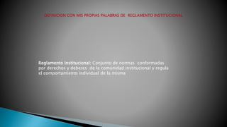Reglamento institucional: Conjunto de normas conformadas 
por derechos y deberes de la comunidad institucional y regula 
el comportamiento individual de la misma 
 