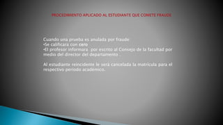 Cuando una prueba es anulada por fraude: 
•Se calificara con cero 
•El profesor informara por escrito al Consejo de la facultad por 
medio del director del departamento . 
Al estudiante reincidente le será cancelada la matrícula para el 
respectivo período académico. 
 