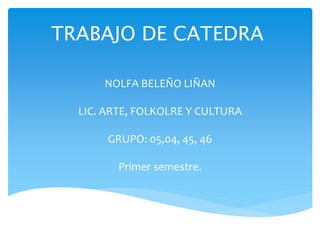 TRABAJO DE CATEDRA 
NOLFA BELEÑO LIÑAN 
LIC. ARTE, FOLKOLRE Y CULTURA 
GRUPO: 05,04, 45, 46 
Primer semestre. 
 