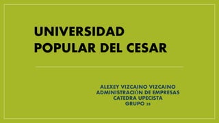 UNIVERSIDAD 
POPULAR DEL CESAR 
ALEXEY VIZCAINO VIZCAINO 
ADMINISTRACIÓN DE EMPRESAS 
CATEDRA UPECISTA 
GRUPO 28 
 