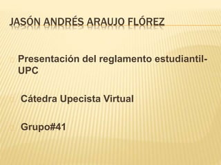 JASÓN ANDRÉS ARAUJO FLÓREZ 
Presentación del reglamento estudiantil- 
UPC 
Cátedra Upecista Virtual 
Grupo#41 
 