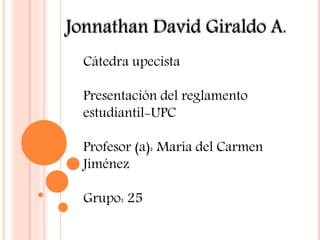 Jonnathan David Giraldo A. 
Cátedra upecista 
Presentación del reglamento 
estudiantil-UPC 
Profesor (a): María del Carmen 
Jiménez 
Grupo: 25 
 