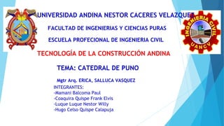 UNIVERSIDAD ANDINA NESTOR CACERES VELAZQUEZ
FACULTAD DE INGENIERIAS Y CIENCIAS PURAS
ESCUELA PROFECIONAL DE INGENIERIA CIVIL
TEMA: CATEDRAL DE PUNO
INTEGRANTES:
-Mamani Balcoma Paul
-Coaquira Quispe Frank Elvis
-Luque Luque Nestor Willy
-Hugo Celso Quispe Calapuja
Mgtr Arq. ERICA, SALLUCA VASQUEZ
TECNOLOGÍA DE LA CONSTRUCCIÓN ANDINA
 