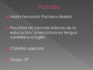  María Fernanda Pacheco Baleta. 
 Facultad de ciencias básicas de la 
educación/ Licenciatura en lengua 
castellana e inglés. 
 Catedra upecista. 
 Grupo: 37 
 