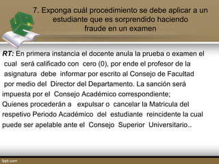 7. Exponga cuál procedimiento se debe aplicar a un 
estudiante que es sorprendido haciendo 
fraude en un examen 
RT: En primera instancia el docente anula la prueba o examen el 
cual será calificado con cero (0), por ende el profesor de la 
asignatura debe informar por escrito al Consejo de Facultad 
por medio del Director del Departamento. La sanción será 
impuesta por el Consejo Académico correspondiente; 
Quienes procederán a expulsar o cancelar la Matricula del 
respetivo Periodo Académico del estudiante reincidente la cual 
puede ser apelable ante el Consejo Superior Universitario.. 
 