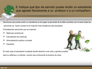 8. Indique qué tipo de sanción puede recibir un estudiante 
que agrede físicamente a un profesor o a un compañero. 
Sanciones que puede recibir un estudiante se da según la gravedad de la falta cometida; por lo tanto todas las 
sanciones se harán constar en la Hoja De Vida Académica del estudiante 
Considerando sanciones que se imponen : 
 Matricula condicional 
 Cancelación de matricula 
 Amonestación publica o privada 
 Expulsión 
En todo caso el estudiante inculpado tendrá derecho a ser oído y aportar pruebas 
para su defensa y a solicitar, cuando sea conducente la practica de otras. 
 
