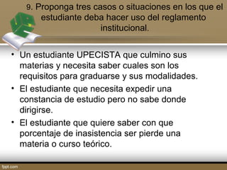 9. Proponga tres casos o situaciones en los que el 
estudiante deba hacer uso del reglamento 
institucional. 
• Un estudiante UPECISTA que culmino sus 
materias y necesita saber cuales son los 
requisitos para graduarse y sus modalidades. 
• El estudiante que necesita expedir una 
constancia de estudio pero no sabe donde 
dirigirse. 
• El estudiante que quiere saber con que 
porcentaje de inasistencia ser pierde una 
materia o curso teórico. 
 