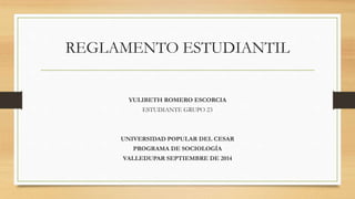 REGLAMENTO ESTUDIANTIL 
YULIBETH ROMERO ESCORCIA 
ESTUDIANTE GRUPO 23 
UNIVERSIDAD POPULAR DEL CESAR 
PROGRAMA DE SOCIOLOGÍA 
VALLEDUPAR SEPTIEMBRE DE 2014 
 