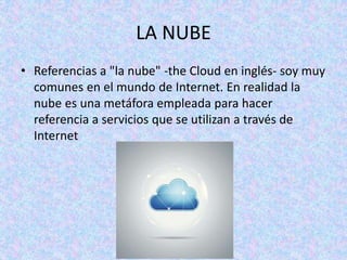 LA NUBE
• Referencias a "la nube" -the Cloud en inglés- soy muy
comunes en el mundo de Internet. En realidad la
nube es una metáfora empleada para hacer
referencia a servicios que se utilizan a través de
Internet
 