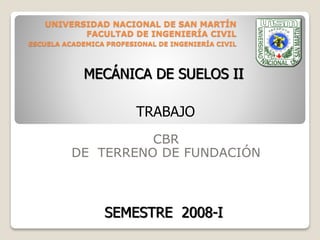 UNIVERSIDAD NACIONAL DE SAN MARTÍN
FACULTAD DE INGENIERÍA CIVIL
ESCUELA ACADEMICA PROFESIONAL DE INGENIERÍA CIVIL
CBR
DE TERRENO DE FUNDACIÓN
TRABAJO
MECÁNICA DE SUELOS II
SEMESTRE 2008-I
 