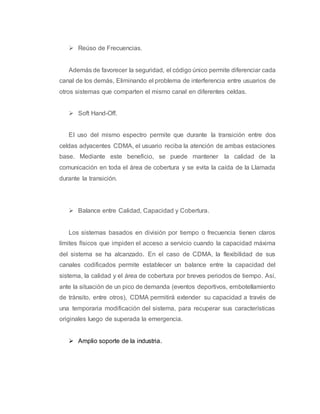 Reúso de Frecuencias. 
Además de favorecer la seguridad, el código único permite diferenciar cada 
canal de los demás, Eliminando el problema de interferencia entre usuarios de 
otros sistemas que comparten el mismo canal en diferentes celdas. 
 Soft Hand-Off. 
EI uso del mismo espectro permite que durante la transición entre dos 
celdas adyacentes CDMA, el usuario reciba la atención de ambas estaciones 
base. Mediante este beneficio, se puede mantener la calidad de la 
comunicación en toda el área de cobertura y se evita la caída de la Llamada 
durante la transición. 
 Balance entre Calidad, Capacidad y Cobertura. 
Los sistemas basados en división por tiempo o frecuencia tienen claros 
límites físicos que impiden el acceso a servicio cuando la capacidad máxima 
del sistema se ha alcanzado. En el caso de CDMA, la flexibilidad de sus 
canales codificados permite establecer un balance entre la capacidad del 
sistema, la calidad y el área de cobertura por breves periodos de tiempo. Así, 
ante la situación de un pico de demanda (eventos deportivos, embotellamiento 
de tránsito, entre otros), CDMA permitirá extender su capacidad a través de 
una temporaria modificación del sistema, para recuperar sus características 
originales luego de superada la emergencia. 
 Amplio soporte de la industria. 
 