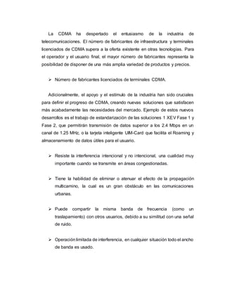 La CDMA ha despertado el entusiasmo de la industria de 
telecomunicaciones. EI número de fabricantes de infraestructura y terminales 
licenciados de CDMA supera a la oferta existente en otras tecnologías. Para 
el operador y el usuario final, el mayor número de fabricantes representa la 
posibilidad de disponer de una más amplia variedad de productos y precios. 
 Número de fabricantes licenciados de terminales CDMA. 
Adicionalmente, el apoyo y el estímulo de la industria han sido cruciales 
para definir el progreso de CDMA, creando nuevas soluciones que satisfacen 
más acabadamente las necesidades del mercado. Ejemplo de estos nuevos 
desarrollos es el trabajo de estandarización de las soluciones 1 XEV Fase 1 y 
Fase 2, que permitirán transmisión de datos superior a los 2.4 Mbps en un 
canal de 1.25 MHz, o la tarjeta inteligente UIM-Card que facilita el Roaming y 
almacenamiento de datos útiles para el usuario. 
 Resiste la interferencia intencional y no intencional, una cualidad muy 
importante cuando se transmite en áreas congestionadas. 
 Tiene la habilidad de eliminar o atenuar el efecto de la propagación 
multicamino, la cual es un gran obstáculo en las comunicaciones 
urbanas. 
 Puede compartir la misma banda de frecuencia (como un 
traslapamiento) con otros usuarios, debido a su similitud con una señal 
de ruido. 
 Operación limitada de interferencia, en cualquier situación todo el ancho 
de banda es usado. 
 