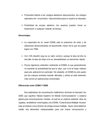  Privacidad debido a los códigos aleatorios desconocidos, los códigos 
aplicados con - en principio - desconocidos para un usuario no deseado. 
 Posibilidad de acceso aleatorio, los usuarios pueden iniciar su 
transmisión a cualquier instante de tiempo. 
Desventajas. 
 La capacidad de un canal CDMA ante la presencia de ruido y de 
estaciones descoordinadas es típicamente menor de lo que se puede 
lograr con TDM. 
 Con 128 chips/bit (que es un valor común), aunque la tasa de bits no 
sea alta, la tasa de chips si lo es, necesitándose un transmisor rápido. 
 Pocos ingenieros entienden realmente el CDMA, lo que generalmente 
no aumenta la probabilidad de que lo usen, aun si es el mejor método 
para una aplicación en particular. No obstante, el CDMA ha sido usado 
por los cuerpos armados durante décadas, y ahora se está volviendo 
más común en aplicaciones comerciales. 
Diferencias entre CDMA Y GSM. 
Dos estándares de comunicación inalámbrica dominan el mercado: los 
GSM, que significa “Global Systems for Mobile Communications” o sistema 
global para comunicaciones móviles, el cual es un sistema estándar, libre de 
regalías, de telefonía móvil digital y los CDMS, “Code Division Multiple Access” 
este se traduce como división de código acceso múltiple; hacen de la telefonía 
celular dos elementos indispensables para una buena comunicación y 
 