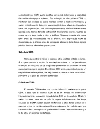 serie electrónico, (ESN) que lo identifica con su red. Esto impide la posibilidad 
de cambiar de equipo a voluntad. Sin embargo, los dispositivos CDMA no 
interfieren con equipos de audio mientras envían o reciben información, y 
suelen poder transmitir datos con una recepción inferior a la de los dispositivos 
GSM. Los dispositivos CDMA también pierden menos llamadas que los GSM, 
gracias a una técnica llamada soft handoff (transferencia suave). Cuando se 
mueve de una torre celular a otra, el teléfono CDMA se conecta a la nueva 
torre antes de desconectarse de la anterior. Los dispositivos GSM se 
desconectan de la original antes de conectarse a la nueva torre, lo que genera 
pérdida de datos y llamadas que se cortan. 
Cobertura GSM. 
Como su nombre lo indica, el estándar GSM se utiliza en todo el mundo. 
Si la operadora ofrece un plan de roaming internacional, lo cual permite usar 
el teléfono en cualquiera de los 212 países que también utilizan GSM, sin tener 
que adquirir un nuevo equipo. El estándar GSM también permite el uso de un 
dispositivo llamado repetidor, que mejora la recepción de la señal sin el tamaño 
prohibitivo y el gasto de una torre celular real. 
Cobertura CDMA. 
El estándar CDMA cubre una porción del mundo mucho menor que el 
GSM, y dado que el estándar ESN no es un método de identificación 
internacionalmente reconocido como la tarjeta SIM, los dispositivos CDMA no 
suelen funcionar fuera de su país de origen. Adicionalmente, las torres 
celulares de CDMA pueden causar interferencia a otras torres CDMA en el 
área, por lo que los paneles deben ubicarse más cerca del nivel del suelo que 
los de las GSM. Lo cual provoca que la cobertura del CDMA sea más débil que 
la del GSM en regiones montañosas. 
 
