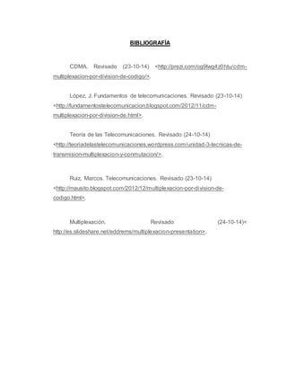 BIBLIOGRAFÍA 
CDMA. Revisado (23-10-14) <http://prezi.com/og9lwg4z0htu/cdm-multiplexacion- 
por-division-de-codigo/>. 
López, J. Fundamentos de telecomunicaciones. Revisado (23-10-14) 
<http://fundamentostelecomunicacion.blogspot.com/2012/11/cdm-multiplexacion- 
por-division-de.html>. 
Teoría de las Telecomunicaciones. Revisado (24-10-14) 
<http://teoriadelastelecomunicaciones.wordpress.com/unidad-3-tecnicas-de-transmision- 
multiplexacion-y-conmutacion/>. 
Ruiz, Marcos. Telecomunicaciones. Revisado (23-10-14) 
<http://mausito.blogspot.com/2012/12/multiplexacion-por-division-de-codigo. 
html>. 
Multiplexación. Revisado (24-10-14)< 
http://es.slideshare.net/eddrems/multiplexacion-presentation>. 
