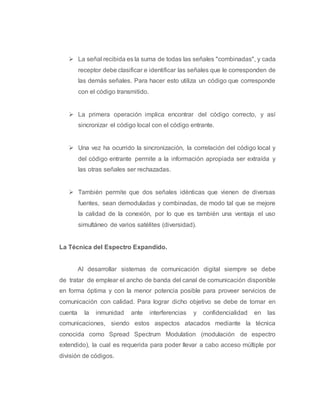  La señal recibida es la suma de todas las señales "combinadas", y cada 
receptor debe clasificar e identificar las señales que le corresponden de 
las demás señales. Para hacer esto utiliza un código que corresponde 
con el código transmitido. 
 La primera operación implica encontrar del código correcto, y así 
sincronizar el código local con el código entrante. 
 Una vez ha ocurrido la sincronización, la correlación del código local y 
del código entrante permite a la información apropiada ser extraída y 
las otras señales ser rechazadas. 
 También permite que dos señales idénticas que vienen de diversas 
fuentes, sean demoduladas y combinadas, de modo tal que se mejore 
la calidad de la conexión, por lo que es también una ventaja el uso 
simultáneo de varios satélites (diversidad). 
La Técnica del Espectro Expandido. 
Al desarrollar sistemas de comunicación digital siempre se debe 
de tratar de emplear el ancho de banda del canal de comunicación disponible 
en forma óptima y con la menor potencia posible para proveer servicios de 
comunicación con calidad. Para lograr dicho objetivo se debe de tomar en 
cuenta la inmunidad ante interferencias y confidencialidad en las 
comunicaciones, siendo estos aspectos atacados mediante la técnica 
conocida como Spread Spectrum Modulation (modulación de espectro 
extendido), la cual es requerida para poder llevar a cabo acceso múltiple por 
división de códigos. 
 