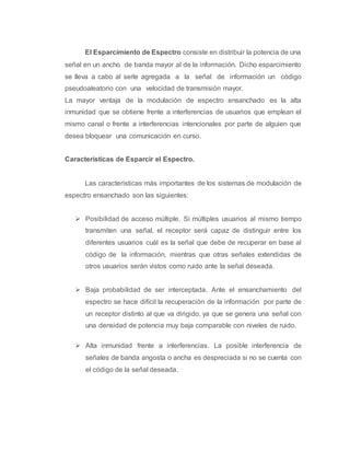 El Esparcimiento de Espectro consiste en distribuir la potencia de una 
señal en un ancho de banda mayor al de la información. Dicho esparcimiento 
se lleva a cabo al serle agregada a la señal de información un código 
pseudoaleatorio con una velocidad de transmisión mayor. 
La mayor ventaja de la modulación de espectro ensanchado es la alta 
inmunidad que se obtiene frente a interferencias de usuarios que emplean el 
mismo canal o frente a interferencias intencionales por parte de alguien que 
desea bloquear una comunicación en curso. 
Características de Esparcir el Espectro. 
Las características más importantes de los sistemas de modulación de 
espectro ensanchado son las siguientes: 
 Posibilidad de acceso múltiple. Si múltiples usuarios al mismo tiempo 
transmiten una señal, el receptor será capaz de distinguir entre los 
diferentes usuarios cuál es la señal que debe de recuperar en base al 
código de la información, mientras que otras señales extendidas de 
otros usuarios serán vistos como ruido ante la señal deseada. 
 Baja probabilidad de ser interceptada. Ante el ensanchamiento del 
espectro se hace difícil la recuperación de la información por parte de 
un receptor distinto al que va dirigido, ya que se genera una señal con 
una densidad de potencia muy baja comparable con niveles de ruido. 
 Alta inmunidad frente a interferencias. La posible interferencia de 
señales de banda angosta o ancha es despreciada si no se cuenta con 
el código de la señal deseada. 
 