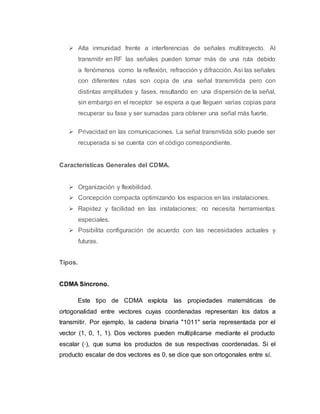  Alta inmunidad frente a interferencias de señales multitrayecto. Al 
transmitir en RF las señales pueden tomar más de una ruta debido 
a fenómenos como la reflexión, refracción y difracción. Así las señales 
con diferentes rutas son copia de una señal transmitida pero con 
distintas amplitudes y fases, resultando en una dispersión de la señal, 
sin embargo en el receptor se espera a que lleguen varias copias para 
recuperar su fase y ser sumadas para obtener una señal más fuerte. 
 Privacidad en las comunicaciones. La señal transmitida sólo puede ser 
recuperada si se cuenta con el código correspondiente. 
Características Generales del CDMA. 
 Organización y flexibilidad. 
 Concepción compacta optimizando los espacios en las instalaciones. 
 Rapidez y facilidad en las instalaciones; no necesita herramientas 
especiales. 
 Posibilita configuración de acuerdo con las necesidades actuales y 
futuras. 
Tipos. 
CDMA Síncrono. 
Este tipo de CDMA explota las propiedades matemáticas de 
ortogonalidad entre vectores cuyas coordenadas representan los datos a 
transmitir. Por ejemplo, la cadena binaria "1011" sería representada por el 
vector (1, 0, 1, 1). Dos vectores pueden multiplicarse mediante el producto 
escalar (·), que suma los productos de sus respectivas coordenadas. Si el 
producto escalar de dos vectores es 0, se dice que son ortogonales entre sí. 
 