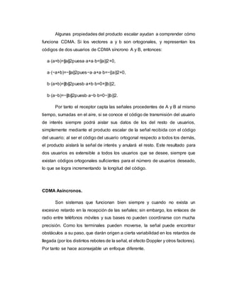 Algunas propiedades del producto escalar ayudan a comprender cómo 
funciona CDMA. Si los vectores a y b son ortogonales, y representan los 
códigos de dos usuarios de CDMA síncrono A y B, entonces: 
a⋅(a+b)=||a||2puesa⋅a+a⋅b=||a||2+0, 
a⋅(−a+b)=−||a||2pues−a⋅a+a⋅b=−||a||2+0, 
b⋅(a+b)=||b||2puesb⋅a+b⋅b=0+||b||2, 
b⋅(a−b)=−||b||2puesb⋅a−b⋅b=0−||b||2. 
Por tanto el receptor capta las señales procedentes de A y B al mismo 
tiempo, sumadas en el aire, si se conoce el código de transmisión del usuario 
de interés siempre podrá aislar sus datos de los del resto de usuarios, 
simplemente mediante el producto escalar de la señal recibida con el código 
del usuario; al ser el código del usuario ortogonal respecto a todos los demás, 
el producto aislará la señal de interés y anulará el resto. Este resultado para 
dos usuarios es extensible a todos los usuarios que se desee, siempre que 
existan códigos ortogonales suficientes para el número de usuarios deseado, 
lo que se logra incrementando la longitud del código. 
CDMA Asíncronos. 
Son sistemas que funcionan bien siempre y cuando no exista un 
excesivo retardo en la recepción de las señales; sin embargo, los enlaces de 
radio entre teléfonos móviles y sus bases no pueden coordinarse con mucha 
precisión. Como los terminales pueden moverse, la señal puede encontrar 
obstáculos a su paso, que darán origen a cierta variabilidad en los retardos de 
llegada (por los distintos rebotes de la señal, el efecto Doppler y otros factores). 
Por tanto se hace aconsejable un enfoque diferente. 
 