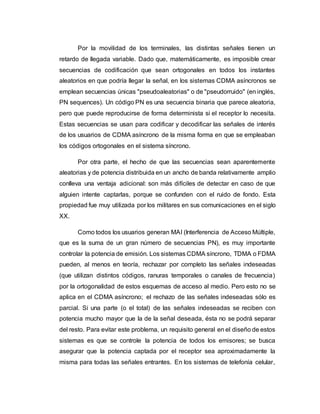 Por la movilidad de los terminales, las distintas señales tienen un 
retardo de llegada variable. Dado que, matemáticamente, es imposible crear 
secuencias de codificación que sean ortogonales en todos los instantes 
aleatorios en que podría llegar la señal, en los sistemas CDMA asíncronos se 
emplean secuencias únicas "pseudoaleatorias" o de "pseudorruido" (en inglés, 
PN sequences). Un código PN es una secuencia binaria que parece aleatoria, 
pero que puede reproducirse de forma determinista si el receptor lo necesita. 
Estas secuencias se usan para codificar y decodificar las señales de interés 
de los usuarios de CDMA asíncrono de la misma forma en que se empleaban 
los códigos ortogonales en el sistema síncrono. 
Por otra parte, el hecho de que las secuencias sean aparentemente 
aleatorias y de potencia distribuida en un ancho de banda relativamente amplio 
conlleva una ventaja adicional: son más difíciles de detectar en caso de que 
alguien intente captarlas, porque se confunden con el ruido de fondo. Esta 
propiedad fue muy utilizada por los militares en sus comunicaciones en el siglo 
XX. 
Como todos los usuarios generan MAI (Interferencia de Acceso Múltiple, 
que es la suma de un gran número de secuencias PN), es muy importante 
controlar la potencia de emisión. Los sistemas CDMA síncrono, TDMA o FDMA 
pueden, al menos en teoría, rechazar por completo las señales indeseadas 
(que utilizan distintos códigos, ranuras temporales o canales de frecuencia) 
por la ortogonalidad de estos esquemas de acceso al medio. Pero esto no se 
aplica en el CDMA asíncrono; el rechazo de las señales indeseadas sólo es 
parcial. Si una parte (o el total) de las señales indeseadas se reciben con 
potencia mucho mayor que la de la señal deseada, ésta no se podrá separar 
del resto. Para evitar este problema, un requisito general en el diseño de estos 
sistemas es que se controle la potencia de todos los emisores; se busca 
asegurar que la potencia captada por el receptor sea aproximadamente la 
misma para todas las señales entrantes. En los sistemas de telefonía celular, 
 