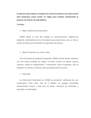 la estación base emplea un esquema de control de potencia por bucle cerrado 
(fast closed-loop power control, en inglés) para controlar estrictamente la 
potencia de emisión de cada teléfono. 
Ventajas. 
 Mejor Calidad de Comunicación. 
CDMA ofrece la más alta calidad en comunicaciones inalámbricas 
utilizando codificadores de voz (Vocoders) que proporcionan una voz clara y 
natural al tiempo que maximizan la capacidad del sistema. 
 Mayor Cobertura con menor costo. 
Con el principio de dispersión espectral, CDMA permite ofrecer cobertura 
con una menor cantidad de celdas. El menor número de celdas, supone 
menores costos en equipamiento y manutención para el operador, que se 
trasladan en ahorros o servicios más accesibles para el usuario. 
 Seguridad. 
La información transmitida en CDMA se encuentra codificada con una 
combinación única entre más de 4 trillones de códigos, haciéndola 
prácticamente inmune a todo tipo de fraude, clonación de terminales y 
escuchas no autorizadas. 
 