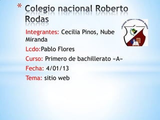 *
    Integrantes: Cecilia Pinos, Nube
    Miranda
    Lcdo:Pablo Flores
    Curso: Primero de bachillerato «A»
    Fecha: 4/01/13
    Tema: sitio web
 