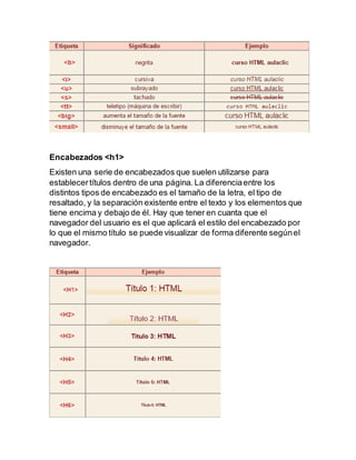 Encabezados <h1>
Existen una serie de encabezados que suelen utilizarse para
establecertítulos dentro de una página. La diferenciaentre los
distintos tipos de encabezado es el tamaño de la letra, el tipo de
resaltado, y la separación existente entre el texto y los elementos que
tiene encima y debajo de él. Hay que tener en cuanta que el
navegador del usuario es el que aplicará el estilo del encabezado por
lo que el mismo título se puede visualizar de forma diferente segúnel
navegador.
 