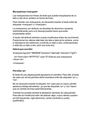 Marquesinas<marquee>
Las marquesinas son líneas de texto que puedendesplazarse de un
lado a otro de la ventana en forma de línea.
Para insertar una marquesina, es necesario insertar el texto entre las
etiquetas <marquee> y </marquee>.
La marquesina, por defecto,se desplaza de derechaa izquierda
indefinidamente,pero si lo deseas puedes hacer que estas
propiedades varíen.
A través del atributo behavior puede modificarse el tipo de movimiento.
Puede tomar los valores alternate (de lado a lado de la ventana, como
si rebotara en los extremos), scroll (de un lado a otro, continuamente)
o slide (de un lado a otro, pero una sola vez)
Habría que escribir:
<marquee bgcolor="#006699" behavior="alternate" direction="right">
<b><font color="#FFFFCC" size="5">Esto es una marquesina
</font></b>
</marquee>
Párrafos <p>
El texto de una página puede agruparse en párrafos.Para ello, el texto
de cada uno de los párrafos debe insertarse entre las etiquetas <p> y
</p>.
No es necesario insertar la etiqueta <br> para que un nuevo párrafo
aparezca debajo del anterior, ya que las etiquetas <p> y </p> hacen
que se cambie de línea automáticamente.
También es posible cambiar la alineación del texto de cada párrafo.
Para ello se modificael valor del atributo align, cuyos valores pueden
ser left (izquierda), right (derecha), center (centrado) o justify
(justificado).
 